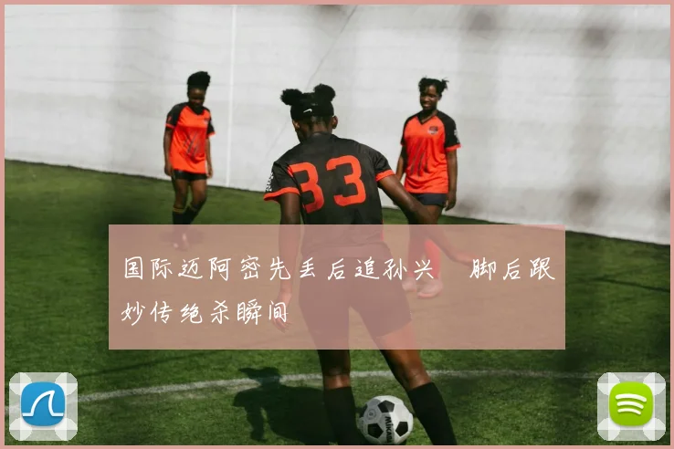 国际迈阿密先丢后追孙兴慜脚后跟妙传绝杀瞬间
