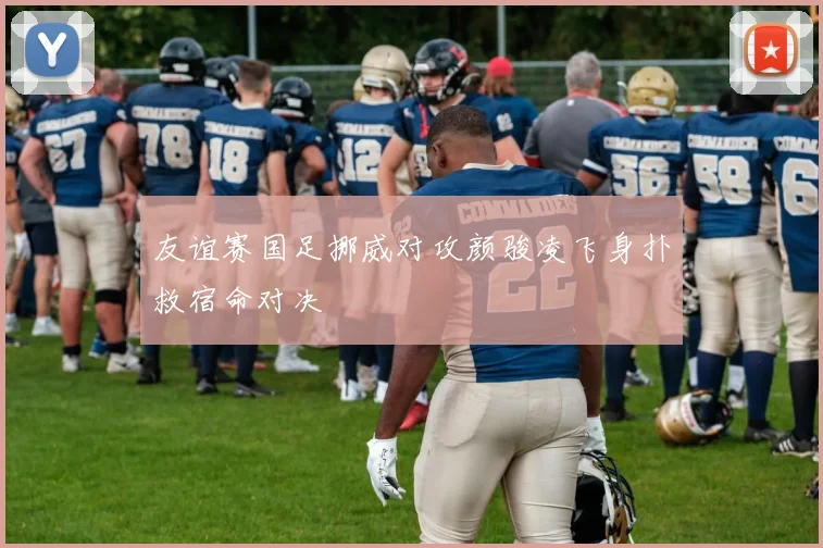 友谊赛国足挪威对攻颜骏凌飞身扑救宿命对决