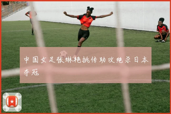 中国女足张琳艳挑传助攻绝杀日本夺冠