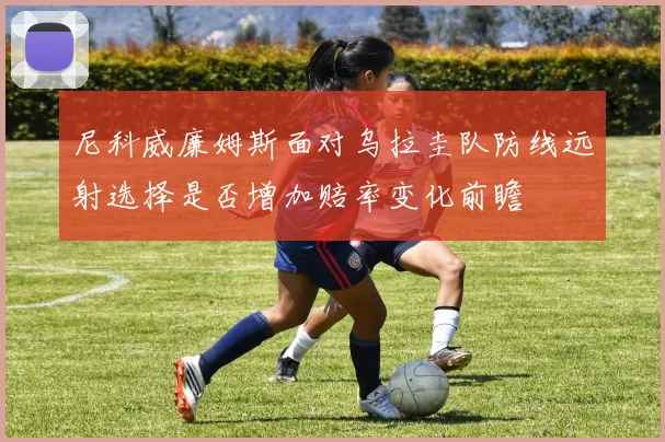 尼科威廉姆斯面对乌拉圭队防线远射选择是否增加赔率变化前瞻