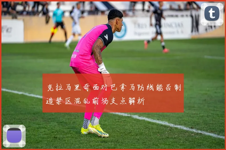 克拉马里奇面对巴拿马防线能否制造禁区混乱前场支点解析