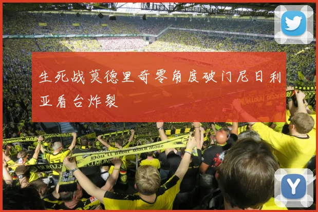 生死战莫德里奇零角度破门尼日利亚看台炸裂
