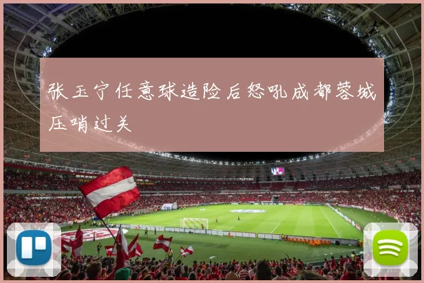 张玉宁任意球造险后怒吼成都蓉城压哨过关