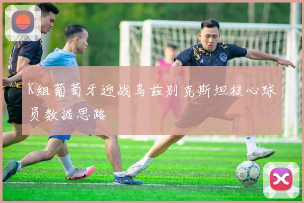 K组葡萄牙迎战乌兹别克斯坦核心球员数据思路